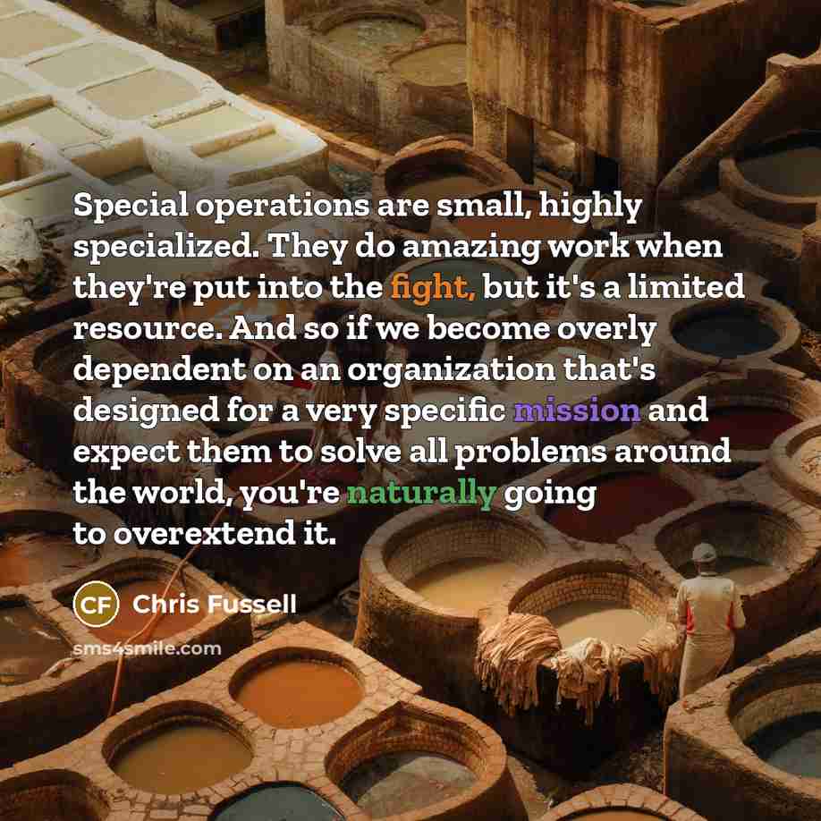 “Special operations are small, highly specialized. They do amazing work when they're put into the fight, but it's a limited resource. And so if we become overly dependent on an organization that's designed for a very specific mission and expect them to solve all problems around the world, you're…” quote by Chris Fussell