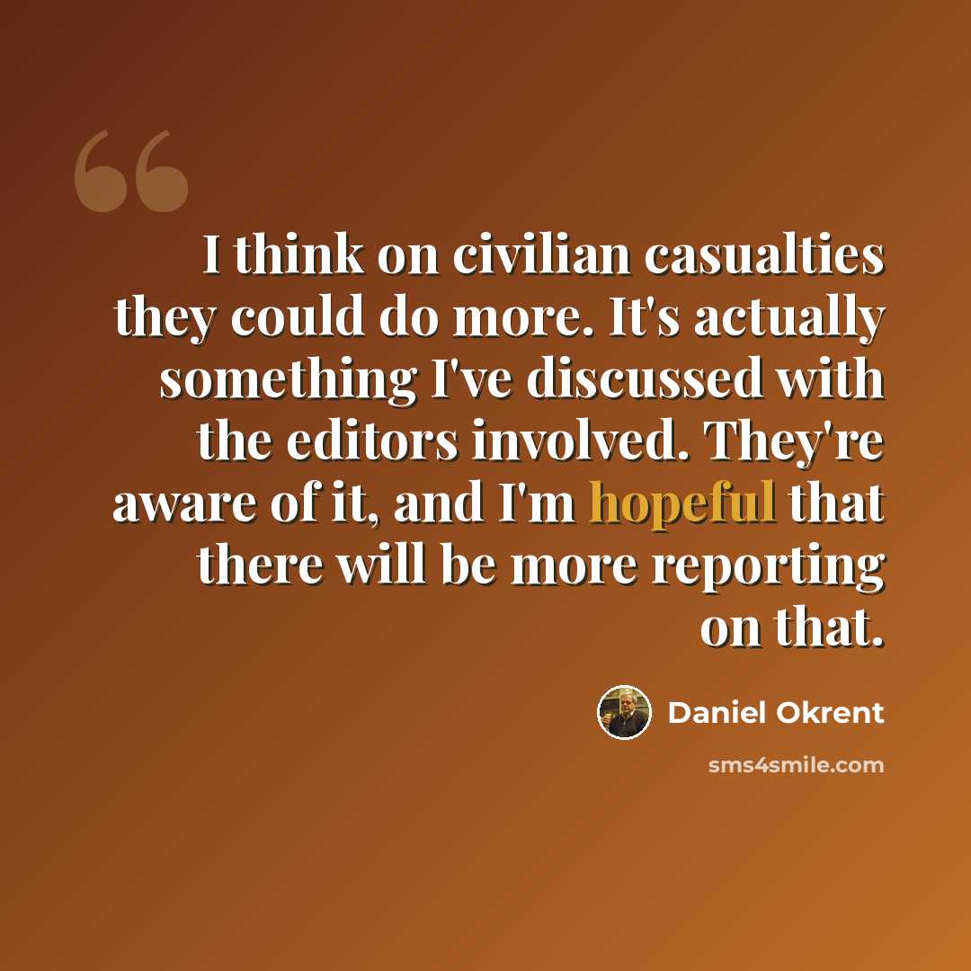 “I think on civilian casualties they could do more. It's actually something I've discussed with the editors involved. They're aware of it, and I'm hopeful that there will be more reporting on that.” quote by Daniel Okrent