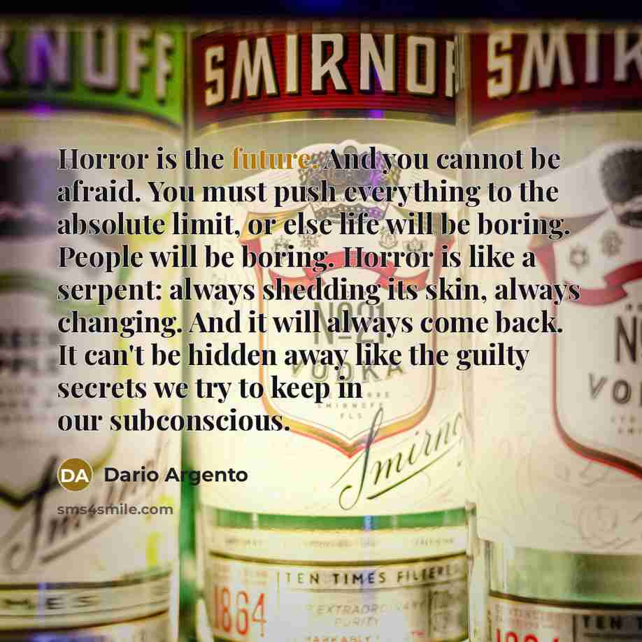 “Horror is the future. And you cannot be afraid. You must push everything to the absolute limit, or else life will be boring. People will be boring. Horror is like a serpent: always shedding its skin, always changing. And it will always come back. It can't be hidden away like the guilty secrets we…” quote by Dario Argento