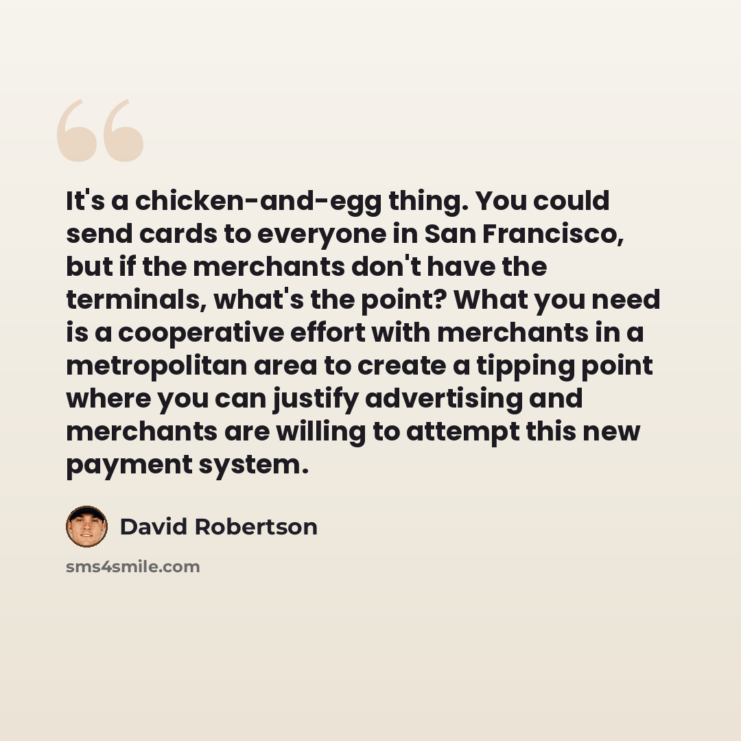 “It's a chicken-and-egg thing. You could send cards to everyone in San Francisco, but if the merchants don't have the terminals, what's the point? What you need is a cooperative effort with merchants in a metropolitan area to create a tipping point where you can justify advertising and merchants…” quote by David Robertson