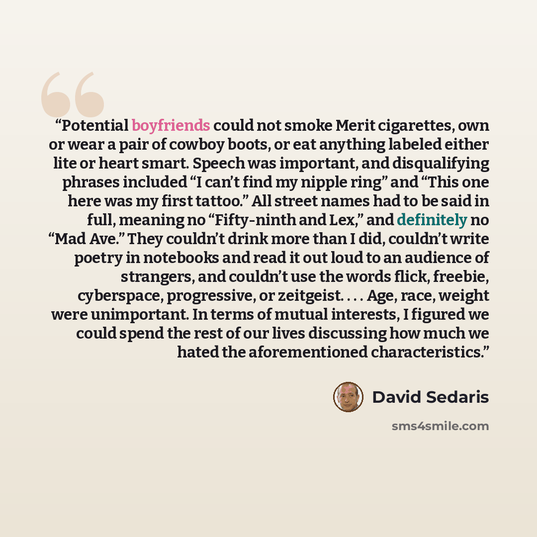 “Potential boyfriends could not smoke Merit cigarettes, own or wear a pair of cowboy boots, or eat anything labeled either lite or heart smart. Speech was important, and disqualifying phrases included “I can’t find my nipple ring” and “This one here was my first tattoo.” All street names had to be…” quote by David Sedaris
