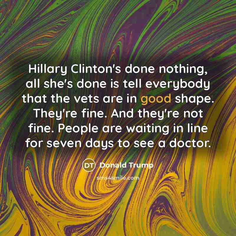 “Hillary Clinton's done nothing, all she's done is tell everybody that the vets are in good shape. They're fine. And they're not fine. People are waiting in line for seven days to see a doctor.” quote by Donald Trump
