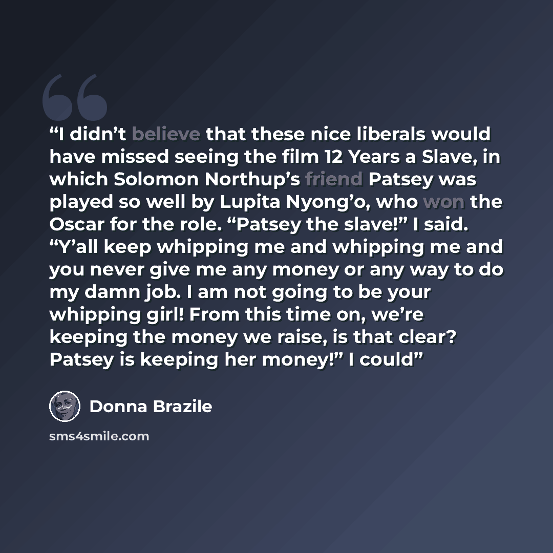 “I didn’t believe that these nice liberals would have missed seeing the film 12 Years a Slave, in which Solomon Northup’s friend Patsey was played so well by Lupita Nyong’o, who won the Oscar for the role. “Patsey the slave!” I said. “Y’all keep whipping me and whipping me and you never give me any…” quote by Donna Brazile