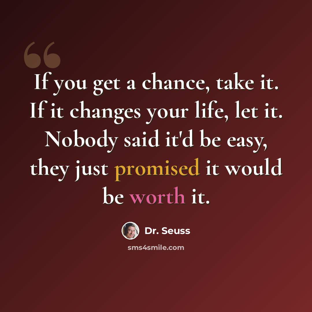 “If you get a chance, take it. If it changes your life, let it. Nobody said it'd be easy, they just promised it would be worth it.” quote by Dr. Seuss