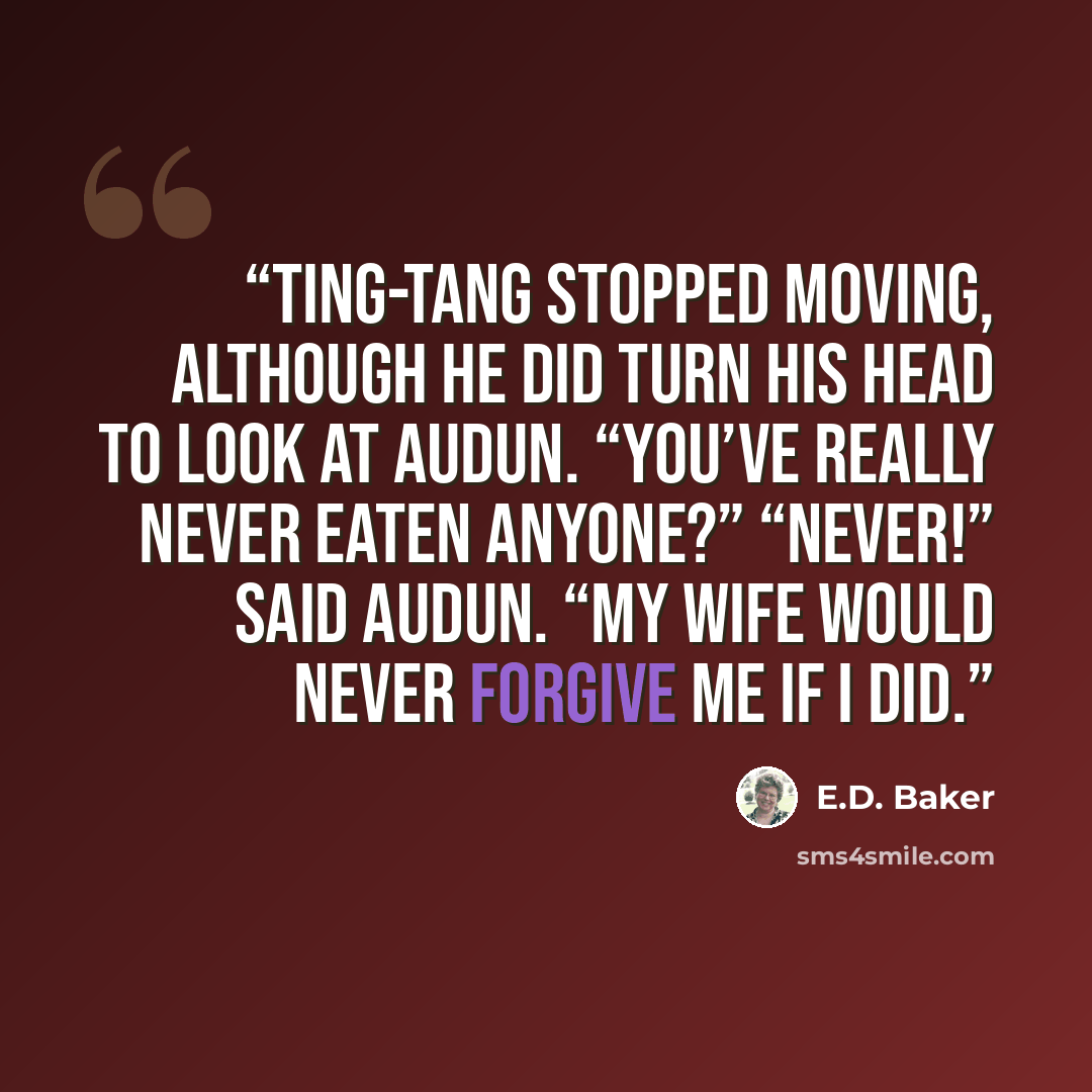 “Ting-Tang stopped moving, although he did turn his head to look at Audun. “You’ve really never eaten anyone?” “Never!” said Audun. “My wife would never forgive me if I did.” quote by E.D. Baker