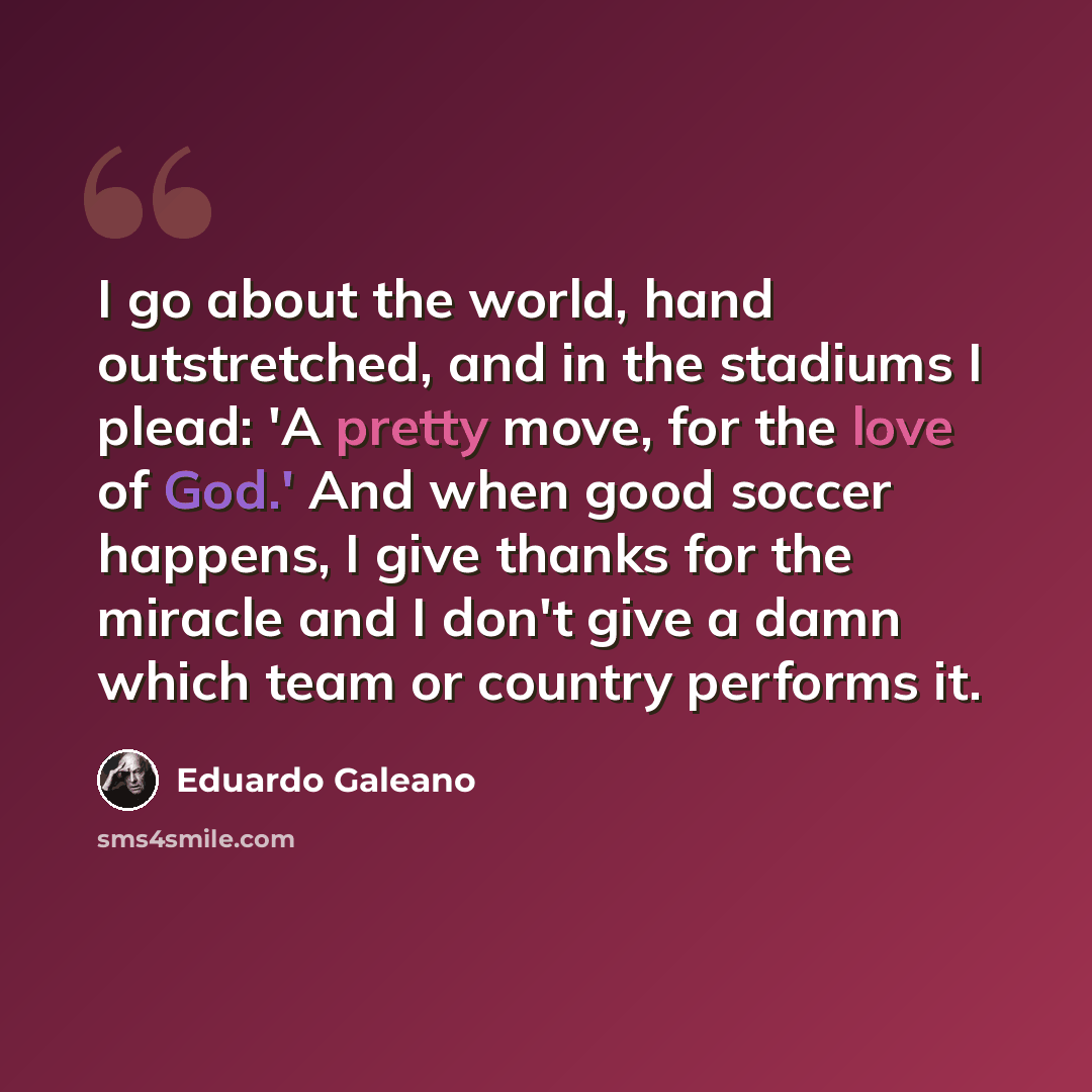 “I go about the world, hand outstretched, and in the stadiums I plead: 'A pretty move, for the love of God.' And when good soccer happens, I give thanks for the miracle and I don't give a damn which team or country performs it.” quote by Eduardo Galeano