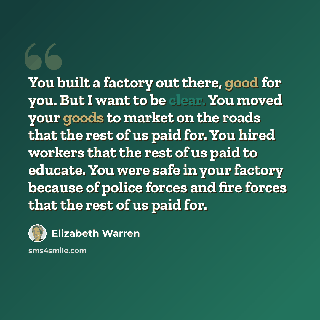“You built a factory out there, good for you. But I want to be clear. You moved your goods to market on the roads that the rest of us paid for. You hired workers that the rest of us paid to educate. You were safe in your factory because of police forces and fire forces that the rest of us paid for.” quote by Elizabeth Warren