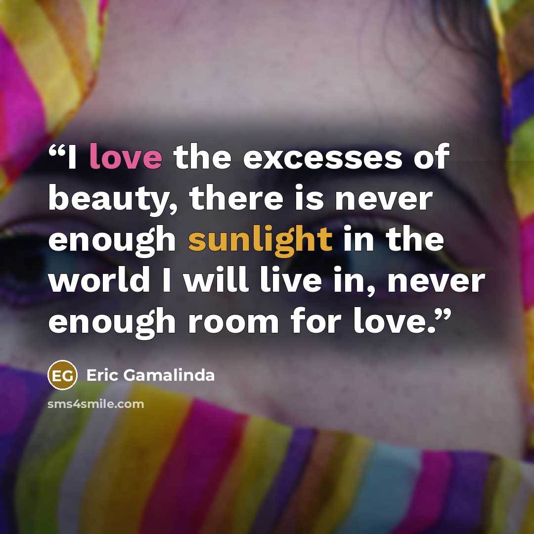 “I love the excesses of beauty, there is never enough sunlight in the world I will live in, never enough room for love.” quote by Eric Gamalinda