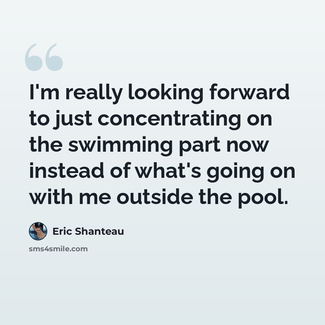 “I'm really looking forward to just concentrating on the swimming part now instead of what's going on with me outside the pool.” quote by Eric Shanteau