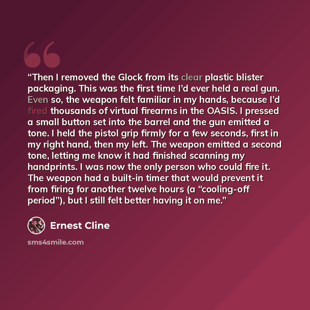 “Then I removed the Glock from its clear plastic blister packaging. This was the first time I’d ever held a real gun. Even so, the weapon felt familiar in my hands, because I’d fired thousands of virtual firearms in the OASIS. I pressed a small button set into the barrel and the gun emitted a tone…” quote by Ernest Cline