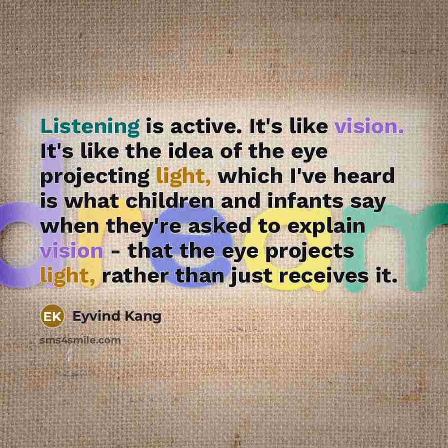 “Listening is active. It's like vision. It's like the idea of the eye projecting light, which I've heard is what children and infants say when they're asked to explain vision - that the eye projects light, rather than just receives it.” quote by Eyvind Kang
