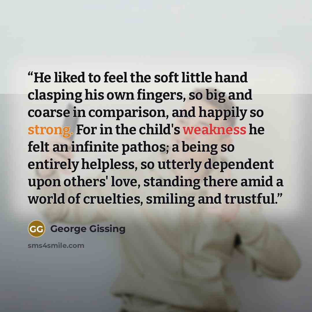 “He liked to feel the soft little hand clasping his own fingers, so big and coarse in comparison, and happily so strong. For in the child's weakness he felt an infinite pathos; a being so entirely helpless, so utterly dependent upon others' love, standing there amid a world of cruelties, smiling…” quote by George Gissing