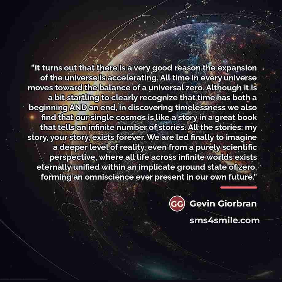 “It turns out that there is a very good reason the expansion of the universe is accelerating. All time in every universe moves toward the balance of a universal zero. Although it is a bit startling to clearly recognize that time has both a beginning AND an end, in discovering timelessness we also…” quote by Gevin Giorbran