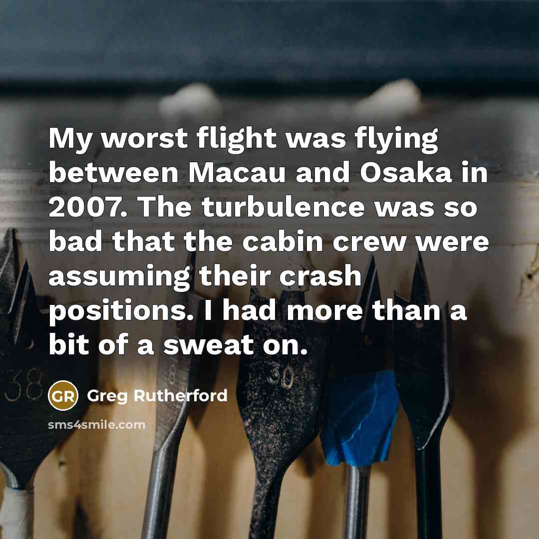 “My worst flight was flying between Macau and Osaka in 2007. The turbulence was so bad that the cabin crew were assuming their crash positions. I had more than a bit of a sweat on.” quote by Greg Rutherford