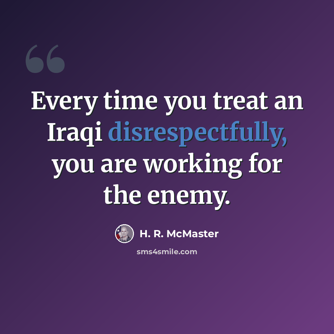 “Every time you treat an Iraqi disrespectfully, you are working for the enemy.” quote by H. R. McMaster