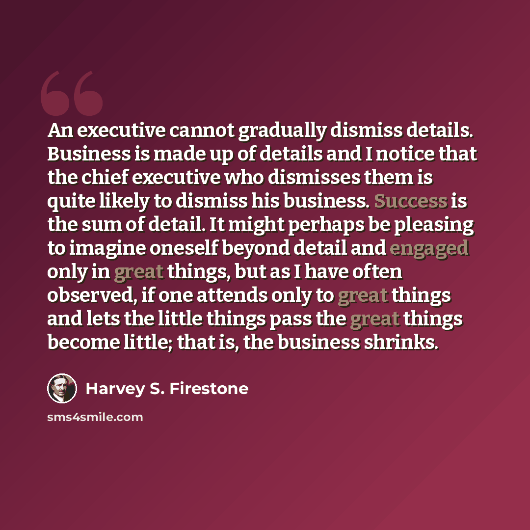 “An executive cannot gradually dismiss details. Business is made up of details and I notice that the chief executive who dismisses them is quite likely to dismiss his business. Success is the sum of detail. It might perhaps be pleasing to imagine oneself beyond detail and engaged only in great…” quote by Harvey S. Firestone