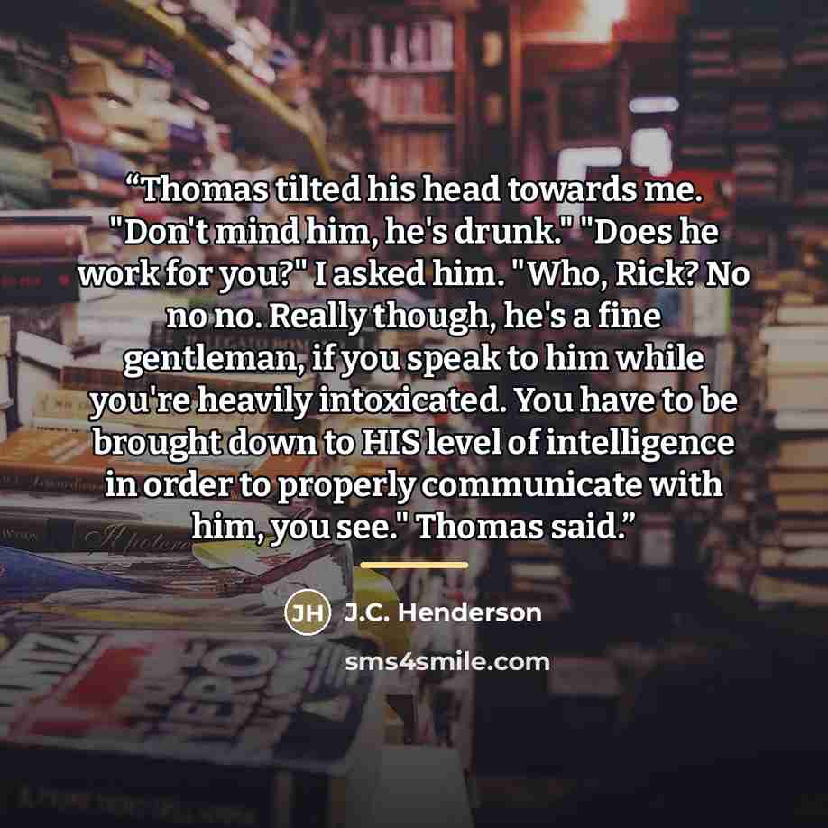 “Thomas tilted his head towards me. "Don't mind him, he's drunk." "Does he work for you?" I asked him. "Who, Rick? No no no. Really though, he's a fine gentleman, if you speak to him while you're heavily intoxicated. You have to be brought down to HIS level of intelligence in order to properly…” quote by J.C. Henderson