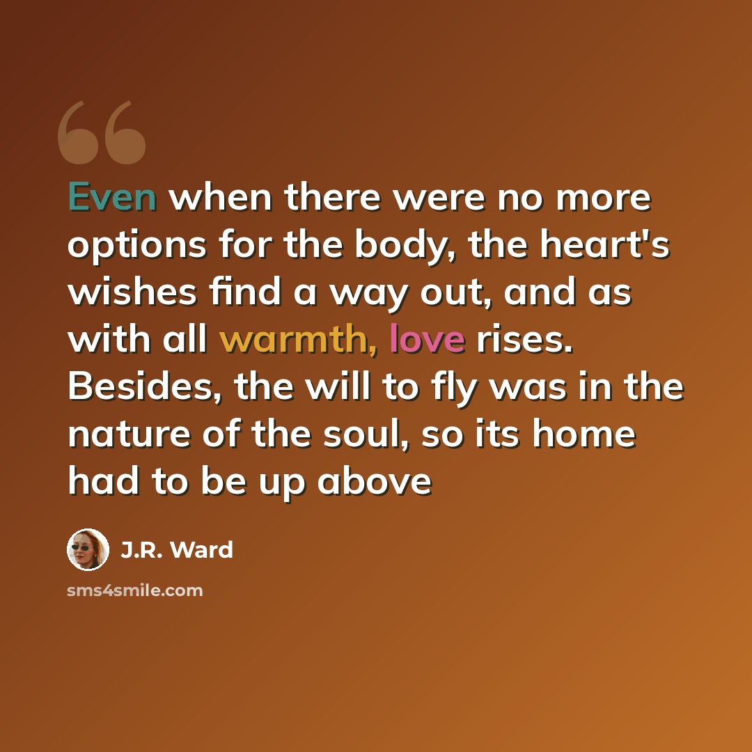 “Even when there were no more options for the body, the heart's wishes find a way out, and as with all warmth, love rises. Besides, the will to fly was in the nature of the soul, so its home had to be up above” quote by J.R. Ward