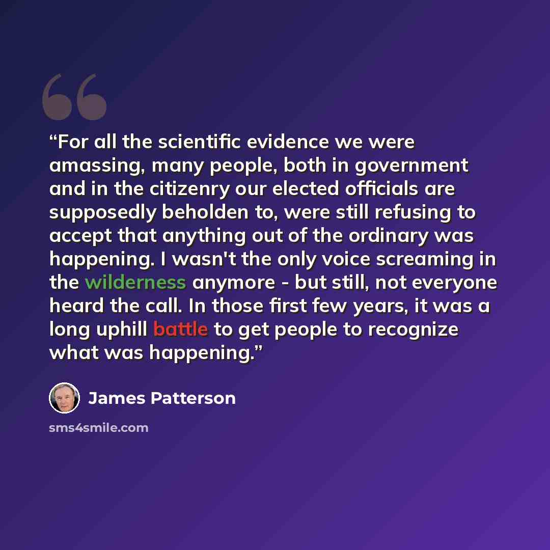 “For all the scientific evidence we were amassing, many people, both in government and in the citizenry our elected officials are supposedly beholden to, were still refusing to accept that anything out of the ordinary was happening. I wasn't the only voice screaming in the wilderness anymore - but…” quote by James Patterson