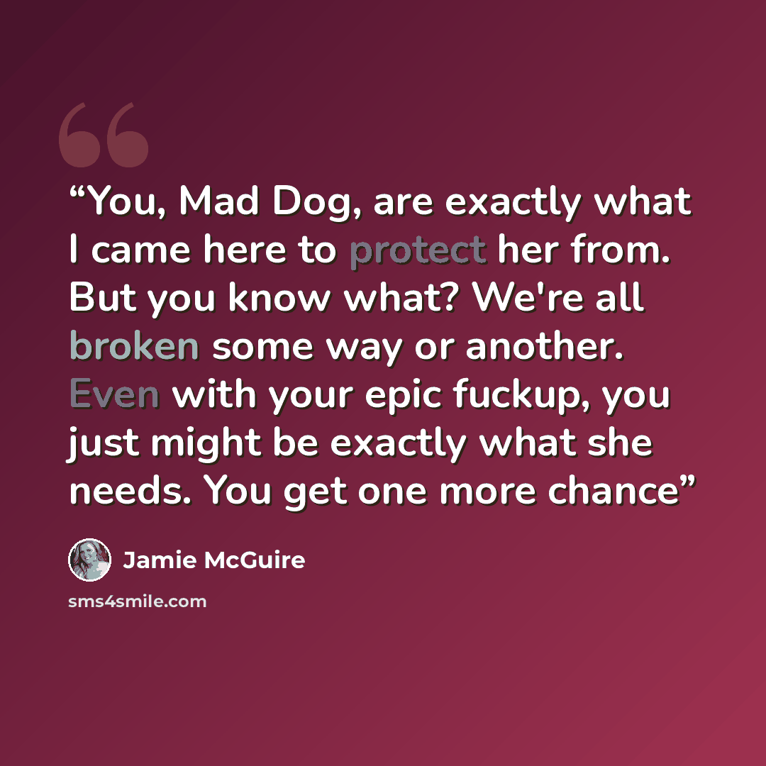 “You, Mad Dog, are exactly what I came here to protect her from. But you know what? We're all broken some way or another. Even with your epic fuckup, you just might be exactly what she needs. You get one more chance” quote by Jamie McGuire