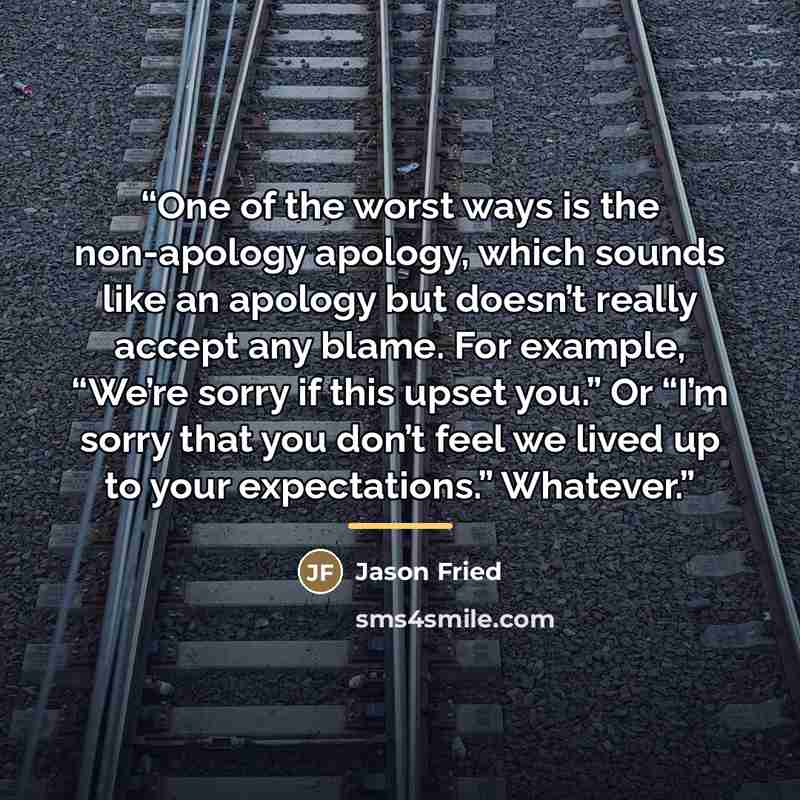 “One of the worst ways is the non-apology apology, which sounds like an apology but doesn’t really accept any blame. For example, “We’re sorry if this upset you.” Or “I’m sorry that you don’t feel we lived up to your expectations.” Whatever.” quote by Jason Fried