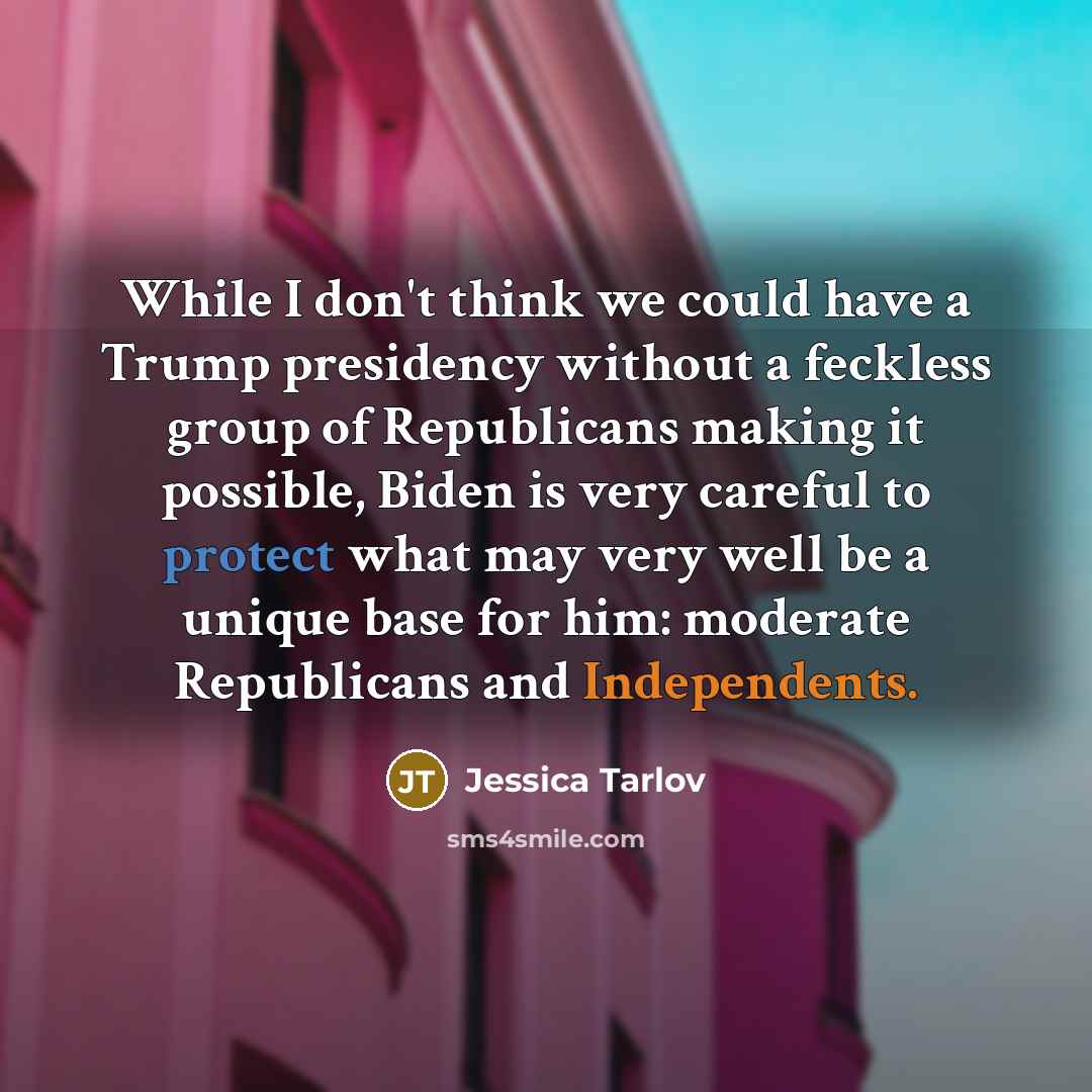 “While I don't think we could have a Trump presidency without a feckless group of Republicans making it possible, Biden is very careful to protect what may very well be a unique base for him: moderate Republicans and Independents.” quote by Jessica Tarlov