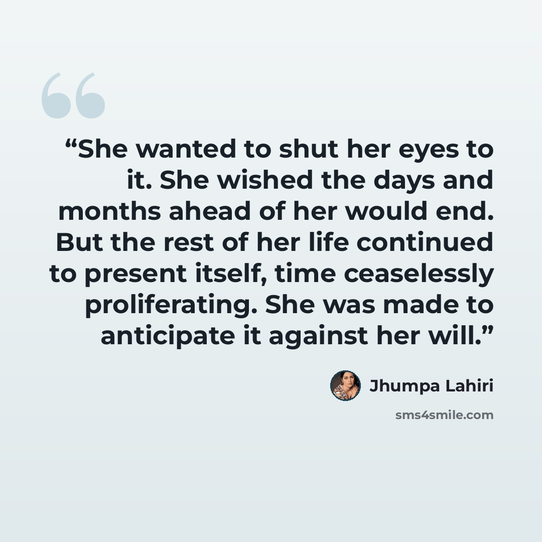 “She wanted to shut her eyes to it. She wished the days and months ahead of her would end. But the rest of her life continued to present itself, time ceaselessly proliferating. She was made to anticipate it against her will.” quote by Jhumpa Lahiri