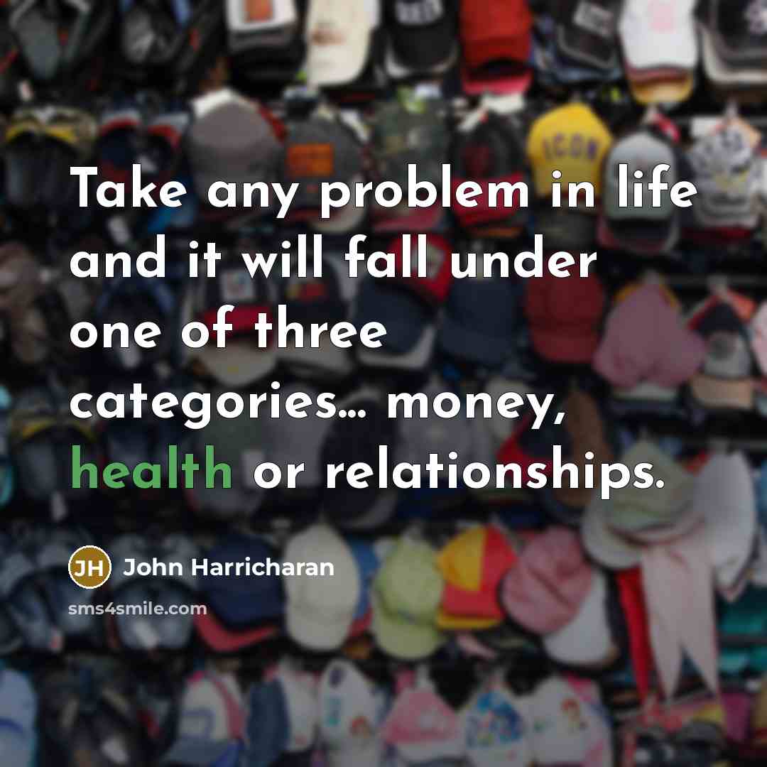 “Take any problem in life and it will fall under one of three categories... money, health or relationships.” quote by John Harricharan