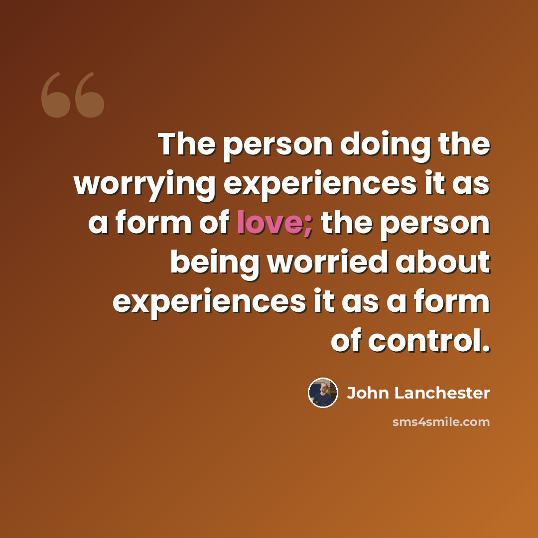 “The person doing the worrying experiences it as a form of love; the person being worried about experiences it as a form of control.” quote by John Lanchester