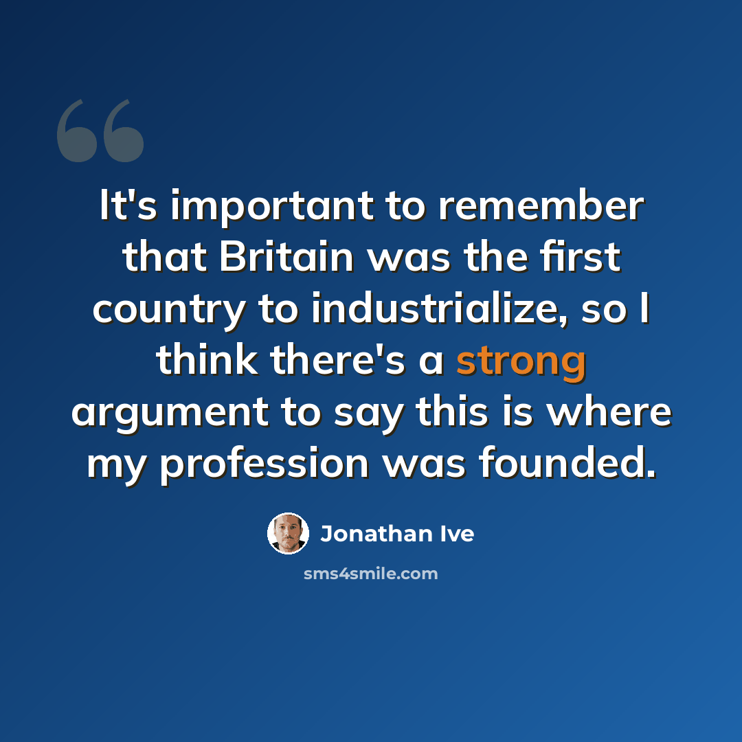 “It's important to remember that Britain was the first country to industrialize, so I think there's a strong argument to say this is where my profession was founded.” quote by Jonathan Ive