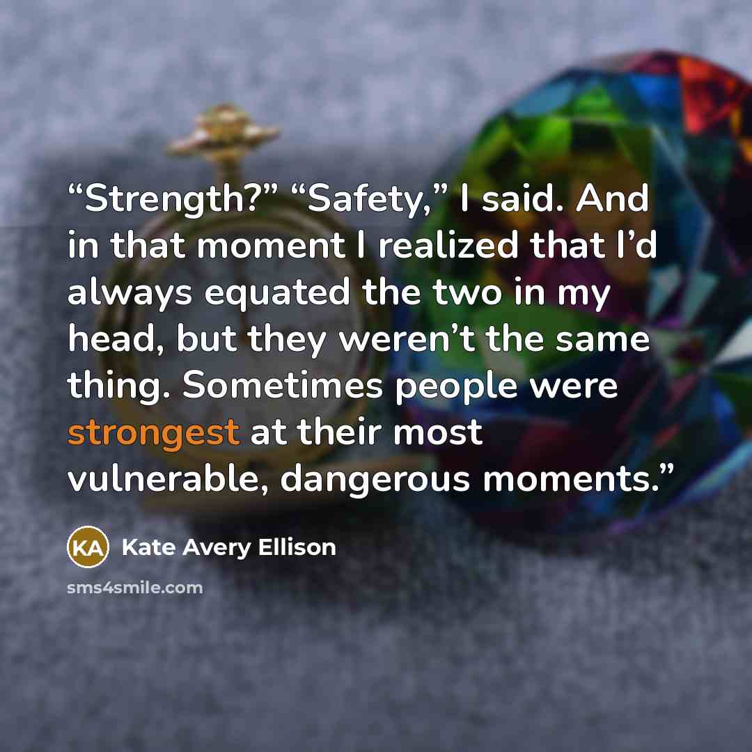 “Strength?” “Safety,” I said. And in that moment I realized that I’d always equated the two in my head, but they weren’t the same thing. Sometimes people were strongest at their most vulnerable, dangerous moments.” quote by Kate Avery Ellison