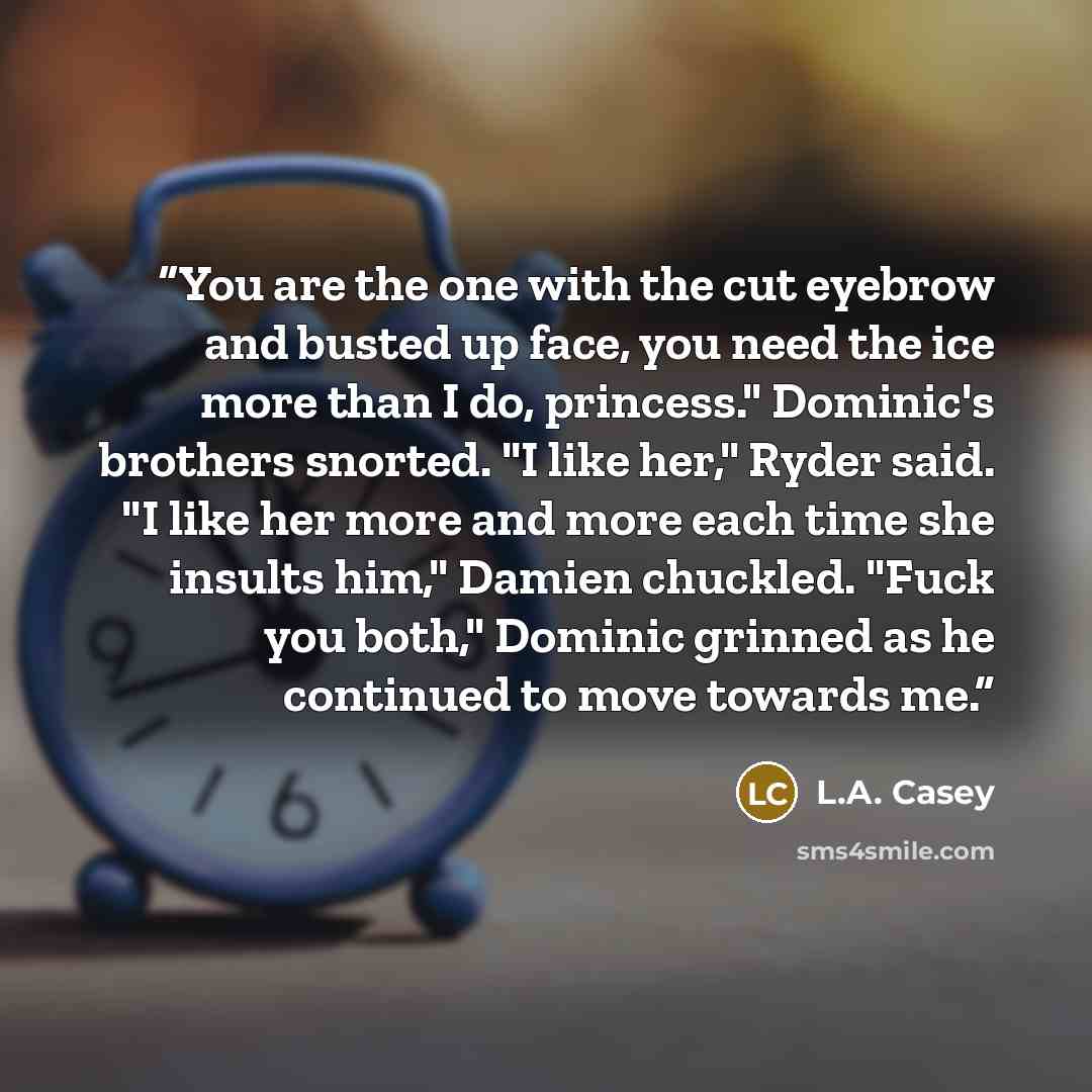 “You are the one with the cut eyebrow and busted up face, you need the ice more than I do, princess." Dominic's brothers snorted. "I like her," Ryder said. "I like her more and more each time she insults him," Damien chuckled. "Fuck you both," Dominic grinned as he continued to move towards me.” quote by L.A. Casey