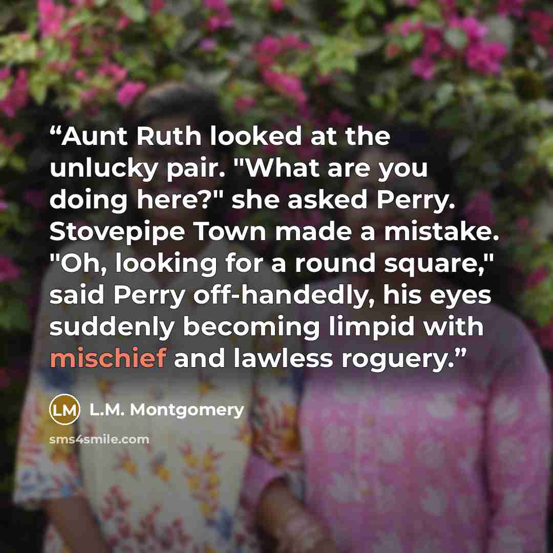 “Aunt Ruth looked at the unlucky pair. "What are you doing here?" she asked Perry. Stovepipe Town made a mistake. "Oh, looking for a round square," said Perry off-handedly, his eyes suddenly becoming limpid with mischief and lawless roguery.” quote by L.M. Montgomery