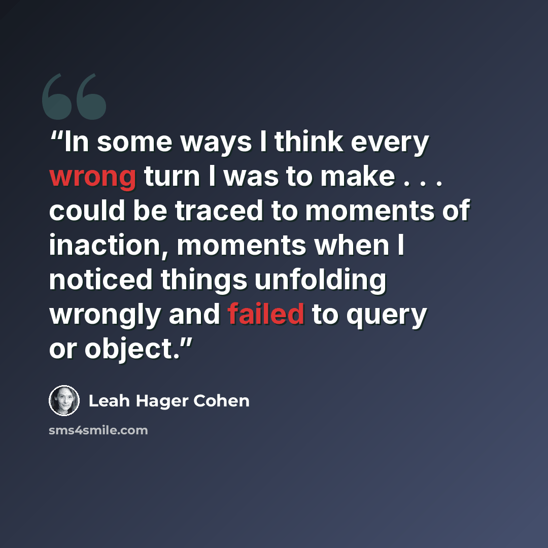 “In some ways I think every wrong turn I was to make . . . could be traced to moments of inaction, moments when I noticed things unfolding wrongly and failed to query or object.” quote by Leah Hager Cohen