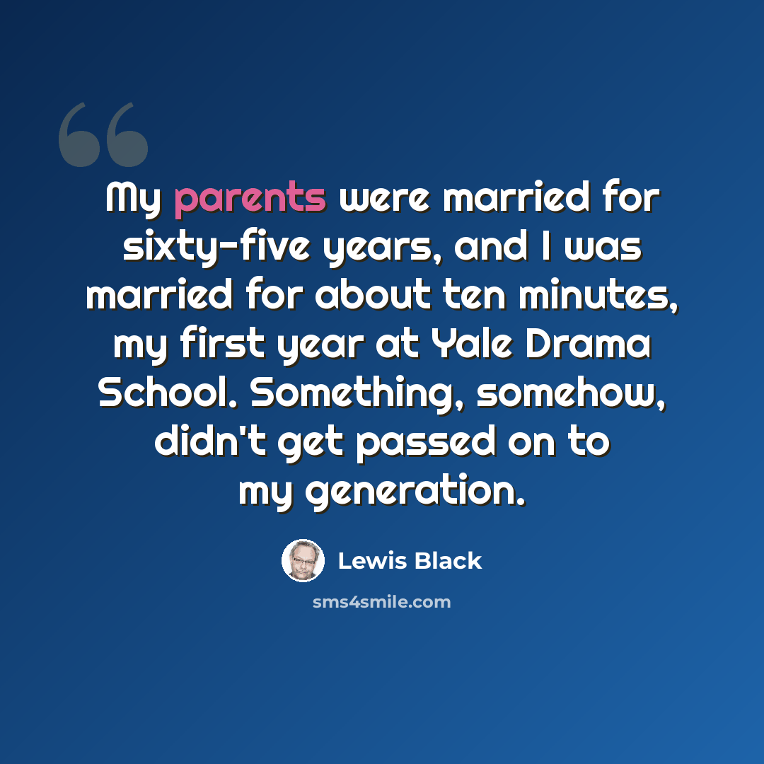 “My parents were married for sixty-five years, and I was married for about ten minutes, my first year at Yale Drama School. Something, somehow, didn't get passed on to my generation.” quote by Lewis Black