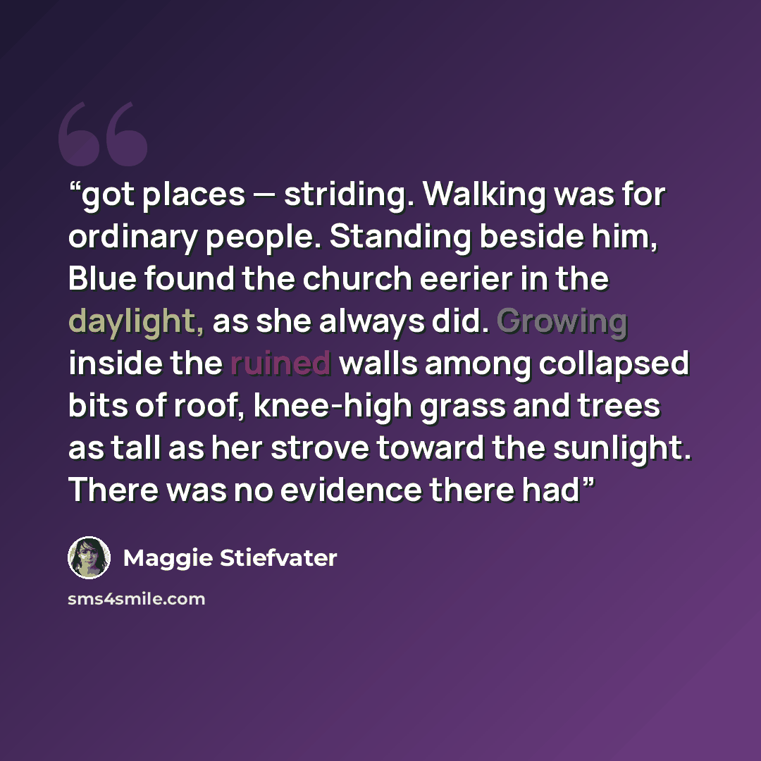 “got places — striding. Walking was for ordinary people. Standing beside him, Blue found the church eerier in the daylight, as she always did. Growing inside the ruined walls among collapsed bits of roof, knee-high grass and trees as tall as her strove toward the sunlight. There was no evidence…” quote by Maggie Stiefvater