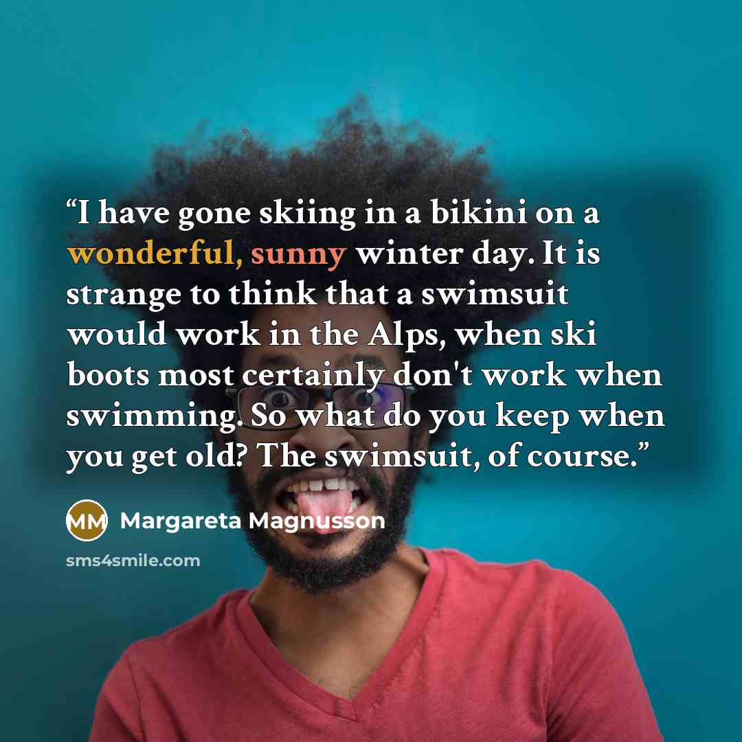 “I have gone skiing in a bikini on a wonderful, sunny winter day. It is strange to think that a swimsuit would work in the Alps, when ski boots most certainly don't work when swimming. So what do you keep when you get old? The swimsuit, of course.” quote by Margareta Magnusson