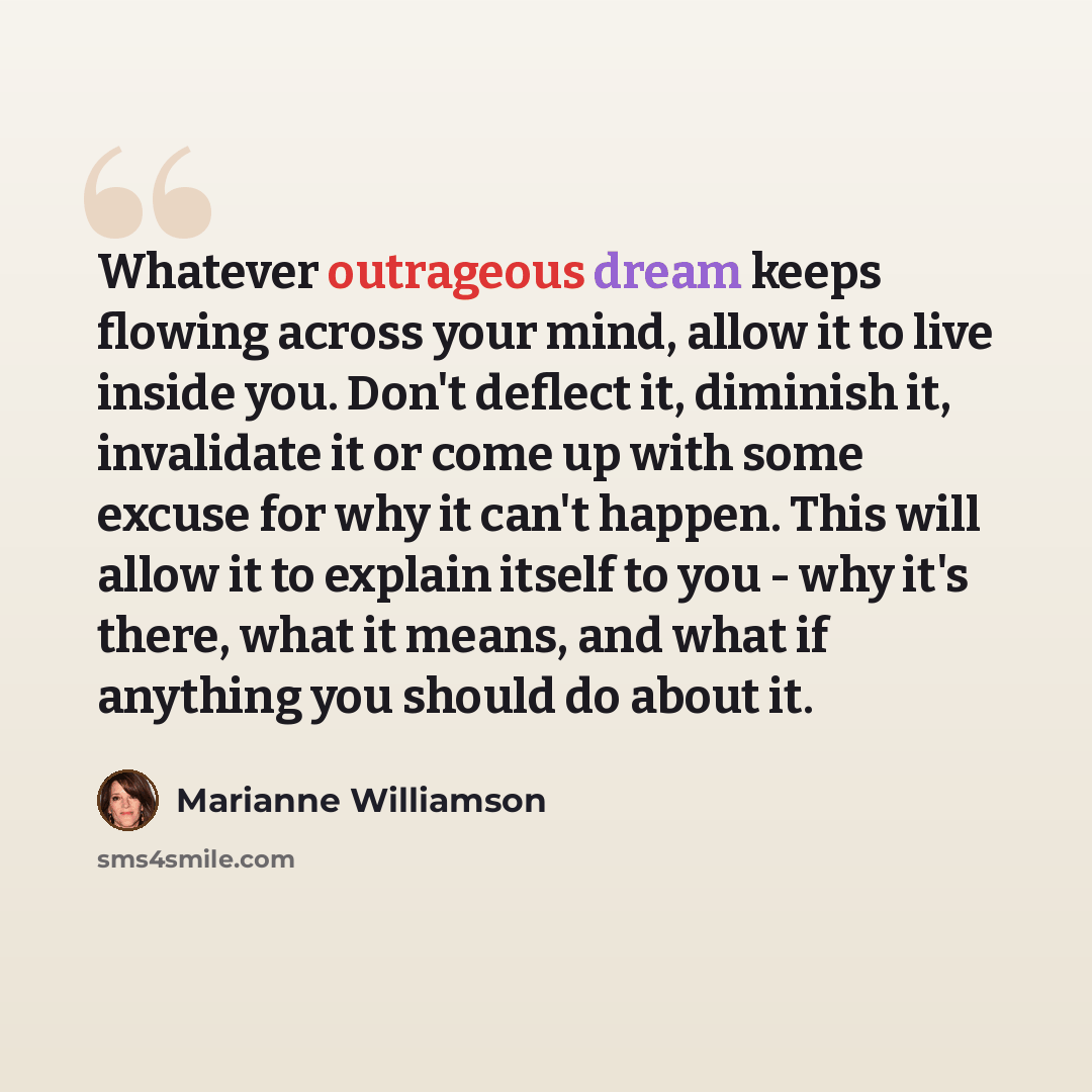 “Whatever outrageous dream keeps flowing across your mind, allow it to live inside you. Don't deflect it, diminish it, invalidate it or come up with some excuse for why it can't happen. This will allow it to explain itself to you - why it's there, what it means, and what if anything you should do…” quote by Marianne Williamson