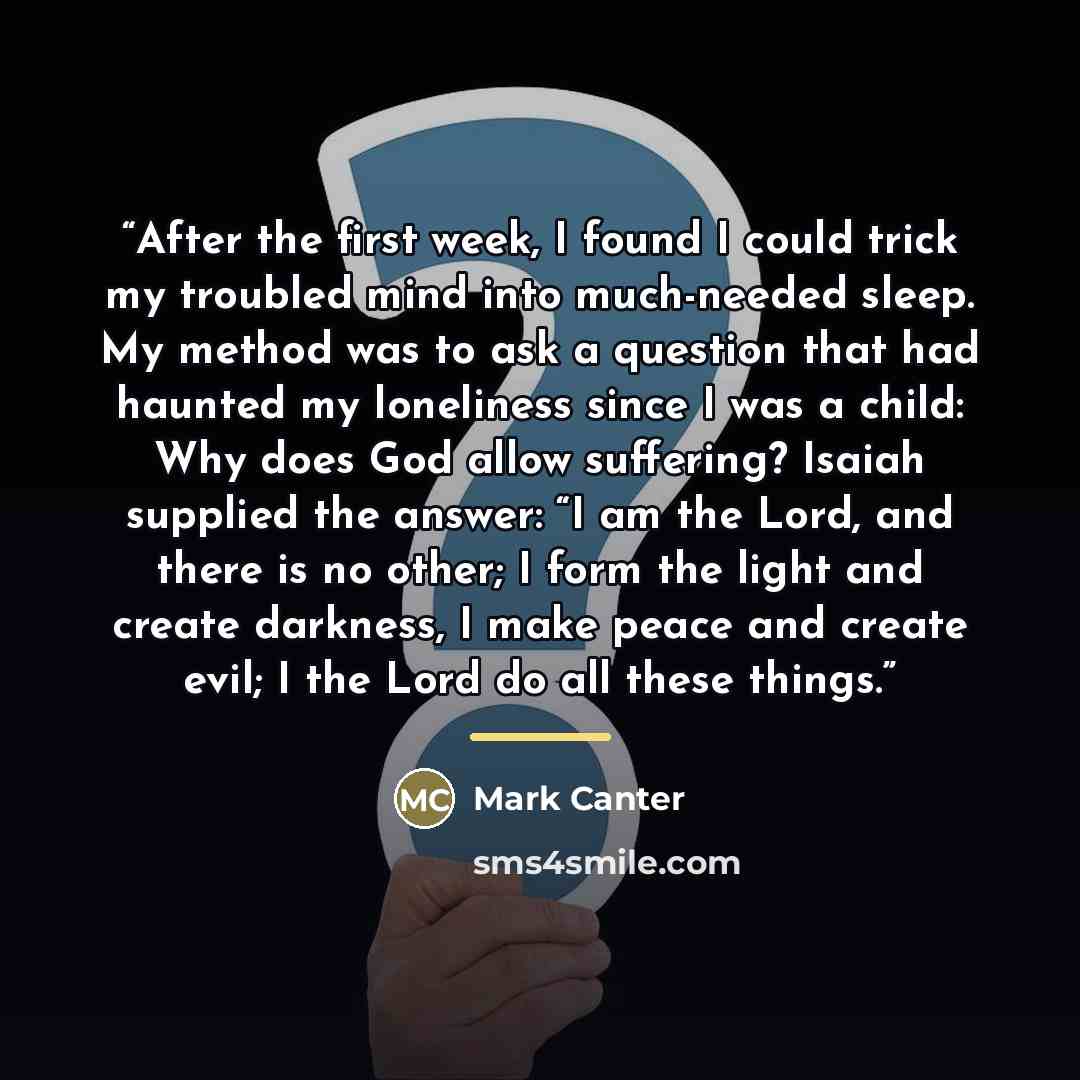 “After the first week, I found I could trick my troubled mind into much-needed sleep. My method was to ask a question that had haunted my loneliness since I was a child: Why does God allow suffering? Isaiah supplied the answer: “I am the Lord, and there is no other; I form the light and create…” quote by Mark Canter