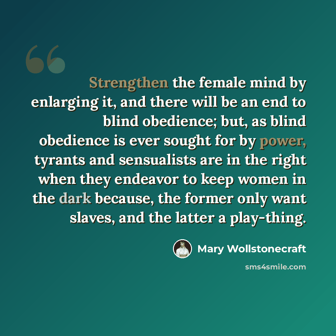 “Strengthen the female mind by enlarging it, and there will be an end to blind obedience; but, as blind obedience is ever sought for by power, tyrants and sensualists are in the right when they endeavor to keep women in the dark because, the former only want slaves, and the latter a play-thing.” quote by Mary Wollstonecraft
