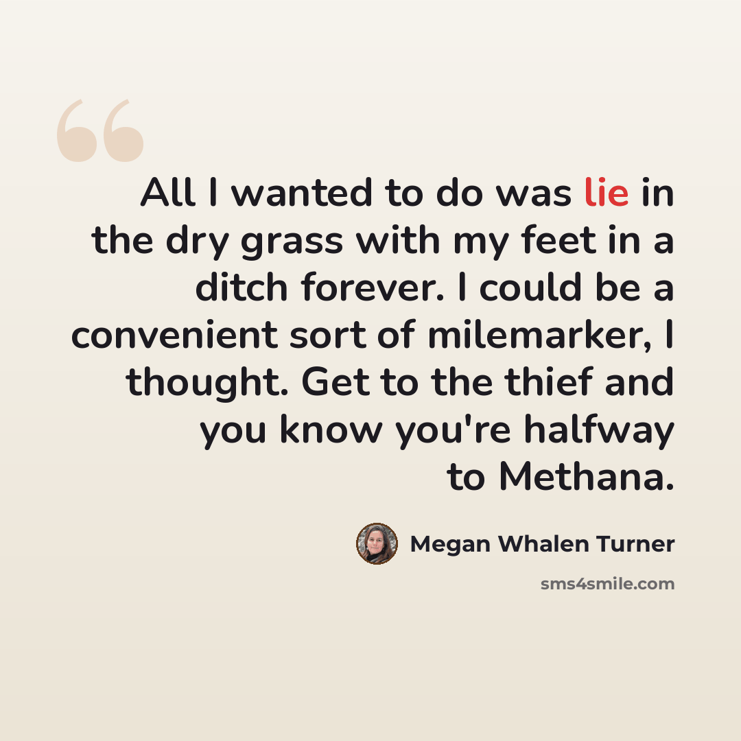 “All I wanted to do was lie in the dry grass with my feet in a ditch forever. I could be a convenient sort of milemarker, I thought. Get to the thief and you know you're halfway to Methana.” quote by Megan Whalen Turner