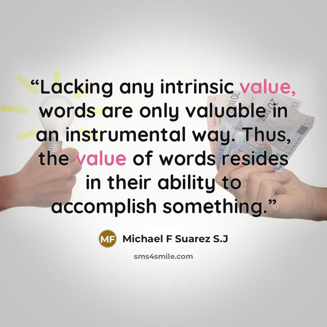 “Lacking any intrinsic value, words are only valuable in an instrumental way. Thus, the value of words resides in their ability to accomplish something.” quote by Michael F Suarez S.J