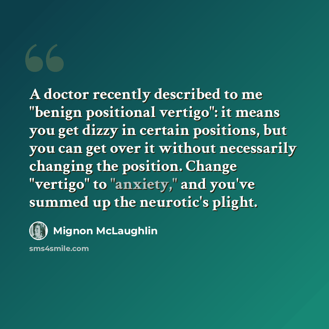 “A doctor recently described to me "benign positional vertigo": it means you get dizzy in certain positions, but you can get over it without necessarily changing the position. Change "vertigo" to "anxiety," and you've summed up the neurotic's plight.” quote by Mignon McLaughlin