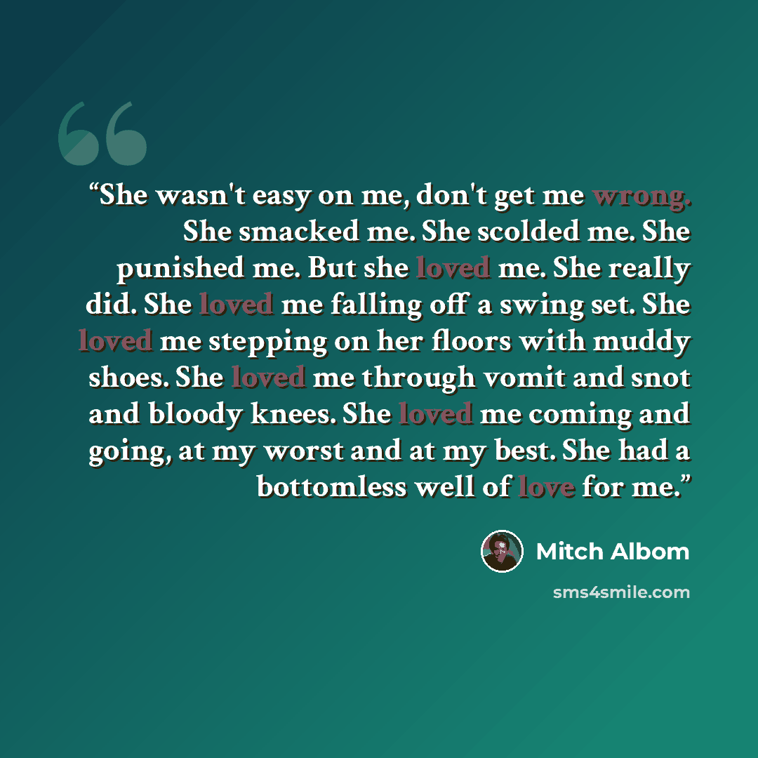 “She wasn't easy on me, don't get me wrong. She smacked me. She scolded me. She punished me. But she loved me. She really did. She loved me falling off a swing set. She loved me stepping on her floors with muddy shoes. She loved me through vomit and snot and bloody knees. She loved me coming and…” quote by Mitch Albom
