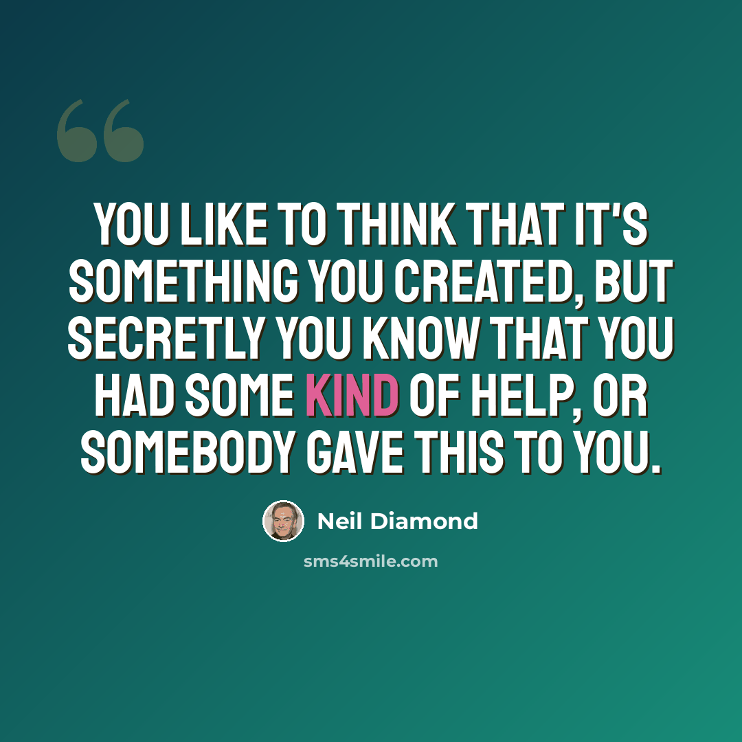 “You like to think that it's something you created, but secretly you know that you had some kind of help, or somebody gave this to you.” quote by Neil Diamond