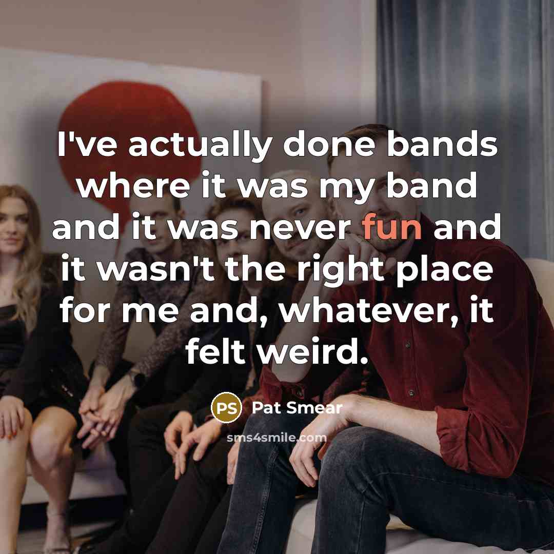 “I've actually done bands where it was my band and it was never fun and it wasn't the right place for me and, whatever, it felt weird.” quote by Pat Smear