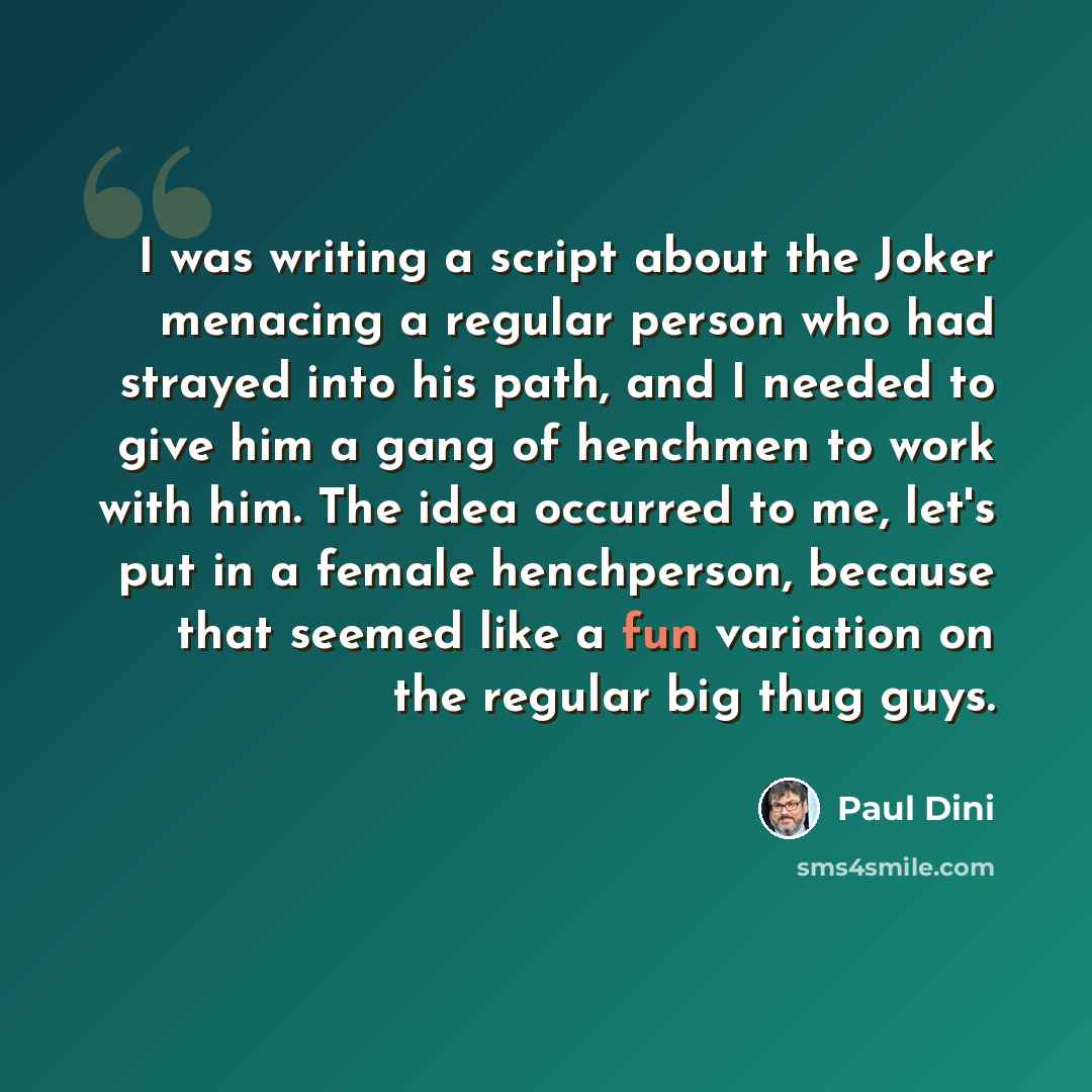 “I was writing a script about the Joker menacing a regular person who had strayed into his path, and I needed to give him a gang of henchmen to work with him. The idea occurred to me, let's put in a female henchperson, because that seemed like a fun variation on the regular big thug guys.” quote by Paul Dini