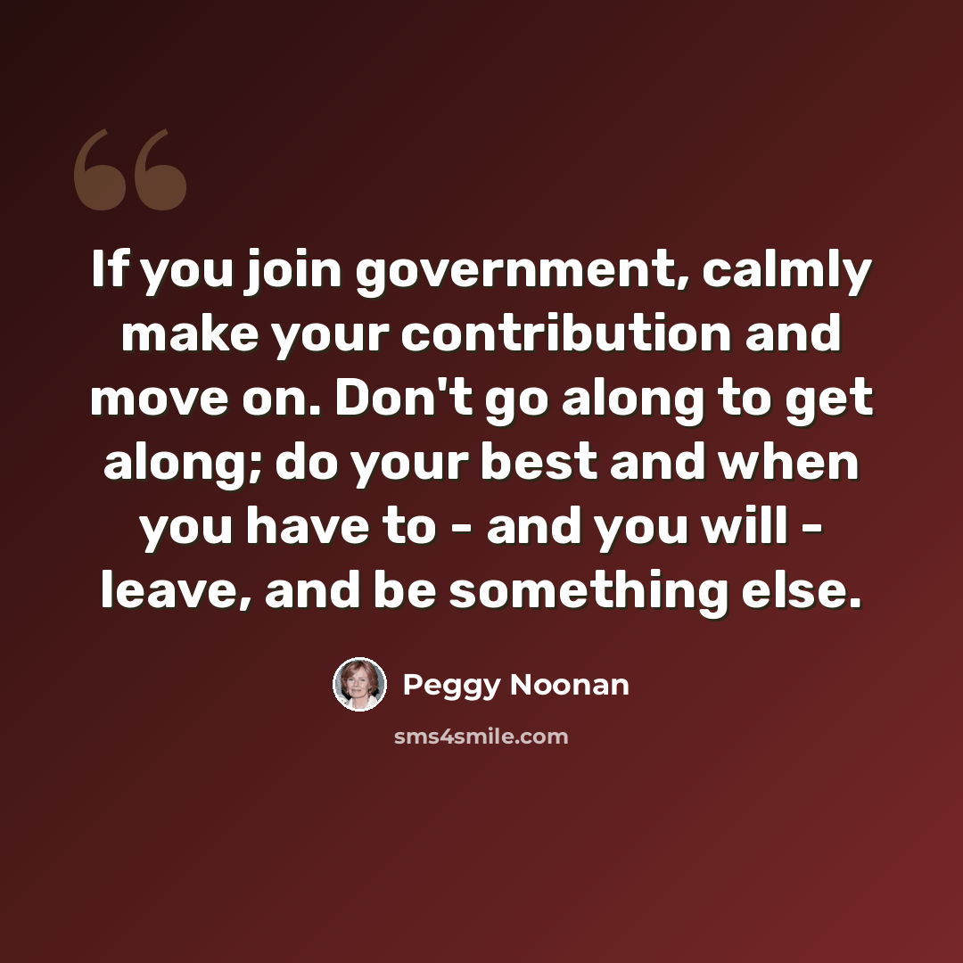 “If you join government, calmly make your contribution and move on. Don't go along to get along; do your best and when you have to - and you will - leave, and be something else.” quote by Peggy Noonan