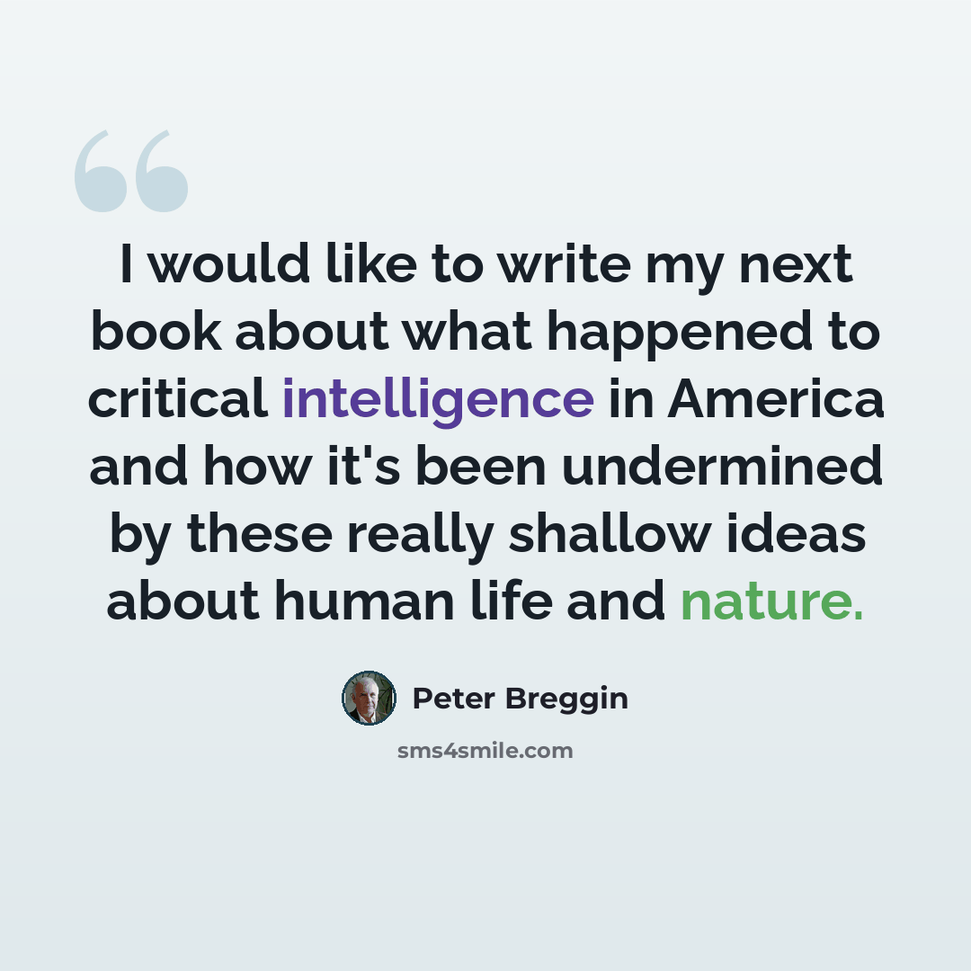 “I would like to write my next book about what happened to critical intelligence in America and how it's been undermined by these really shallow ideas about human life and nature.” quote by Peter Breggin