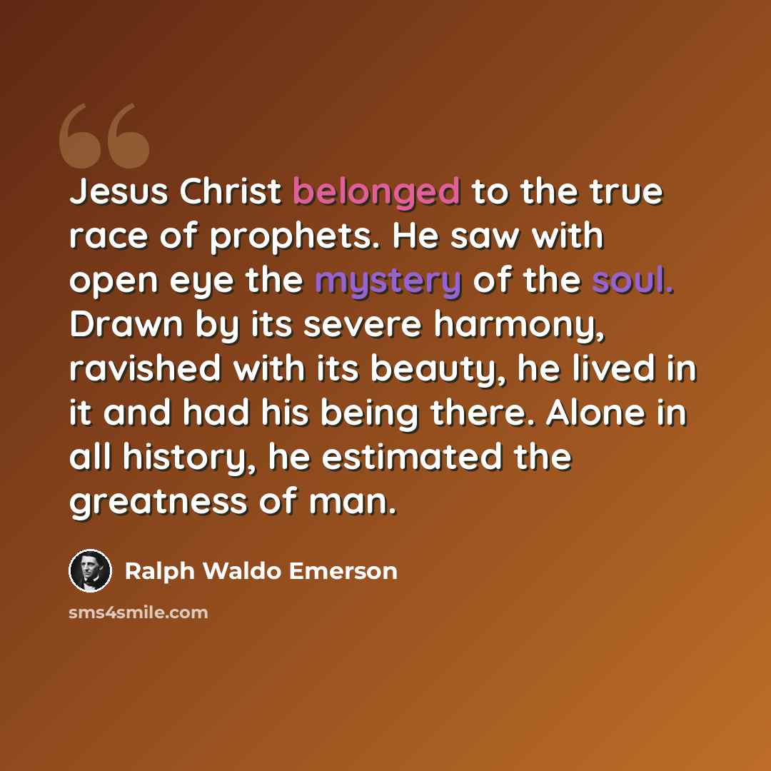 “Jesus Christ belonged to the true race of prophets. He saw with open eye the mystery of the soul. Drawn by its severe harmony, ravished with its beauty, he lived in it and had his being there. Alone in all history, he estimated the greatness of man.” quote by Ralph Waldo Emerson